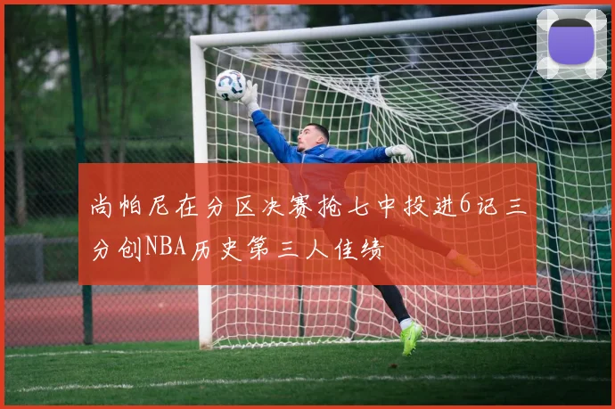 尚帕尼在分区决赛抢七中投进6记三分创NBA历史第三人佳绩