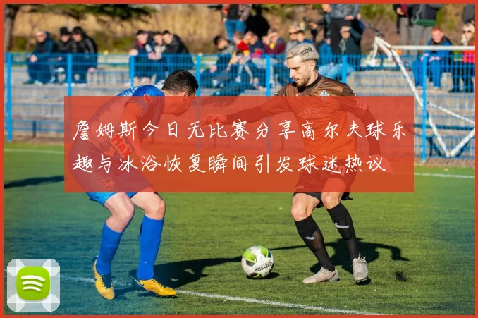 詹姆斯今日无比赛分享高尔夫球乐趣与冰浴恢复瞬间引发球迷热议