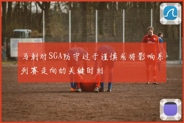 马刺对SGA防守过于谨慎或将影响系列赛走向的关键时刻