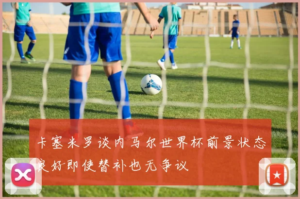 卡塞米罗谈内马尔世界杯前景状态良好即使替补也无争议