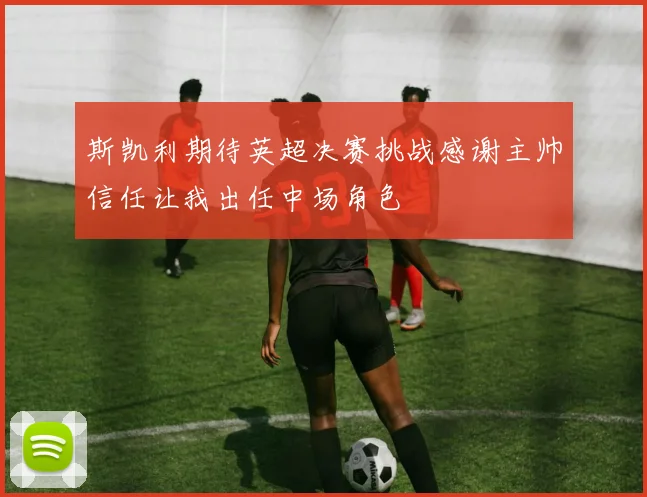 斯凯利期待英超决赛挑战感谢主帅信任让我出任中场角色