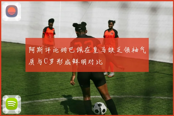 阿斯评论姆巴佩在皇马缺乏领袖气质与C罗形成鲜明对比