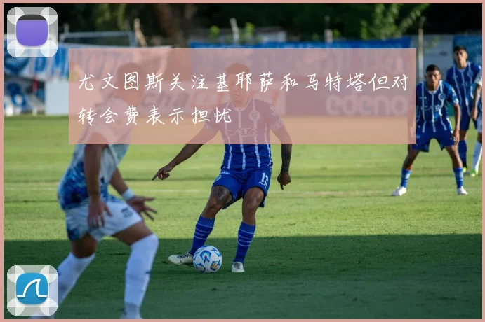 尤文图斯关注基耶萨和马特塔但对转会费表示担忧