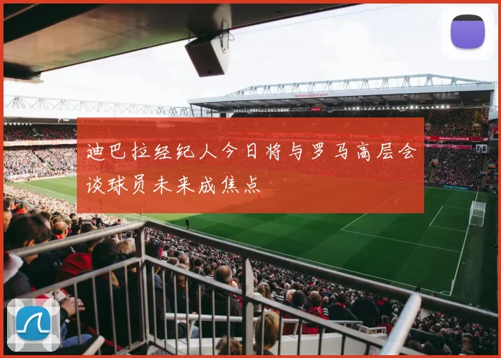 迪巴拉经纪人今日将与罗马高层会谈球员未来成焦点