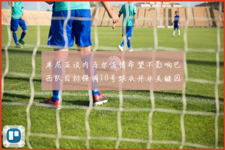 库尼亚谈内马尔伤情希望不影响巴西队目标强调10号球衣并非关键因素